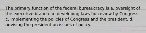 The primary function of the federal bureaucracy is a. oversight of the executive branch. b. developing laws for review by Congress. c. implementing the policies of Congress and the president. d. advising the president on issues of policy.