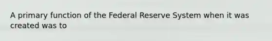 A primary function of the Federal Reserve System when it was created was to