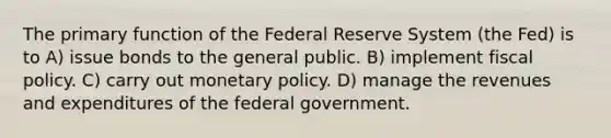 The primary function of the Federal Reserve System (the Fed) is to A) issue bonds to the general public. B) implement fiscal policy. C) carry out monetary policy. D) manage the revenues and expenditures of the federal government.