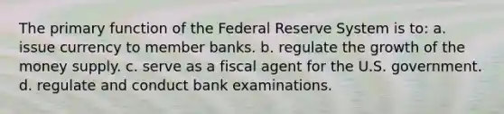 The primary function of the Federal Reserve System is to: a. issue currency to member banks. b. regulate the growth of the money supply. c. serve as a fiscal agent for the U.S. government. d. regulate and conduct bank examinations.