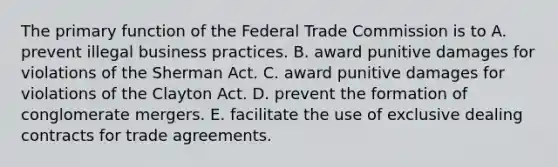 The primary function of the Federal Trade Commission is to A. prevent illegal business practices. B. award punitive damages for violations of the Sherman Act. C. award punitive damages for violations of the Clayton Act. D. prevent the formation of conglomerate mergers. E. facilitate the use of exclusive dealing contracts for trade agreements.