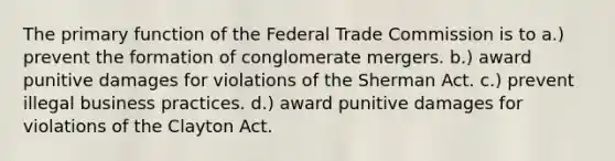 The primary function of the Federal Trade Commission is to a.) prevent the formation of conglomerate mergers. b.) award punitive damages for violations of the Sherman Act. c.) prevent illegal business practices. d.) award punitive damages for violations of the Clayton Act.