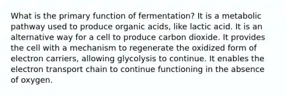 What is the primary function of fermentation? It is a metabolic pathway used to produce organic acids, like lactic acid. It is an alternative way for a cell to produce carbon dioxide. It provides the cell with a mechanism to regenerate the oxidized form of electron carriers, allowing glycolysis to continue. It enables <a href='https://www.questionai.com/knowledge/k57oGBr0HP-the-electron-transport-chain' class='anchor-knowledge'>the electron transport chain</a> to continue functioning in the absence of oxygen.