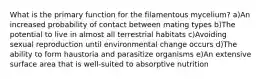 What is the primary function for the filamentous mycelium? a)An increased probability of contact between mating types b)The potential to live in almost all terrestrial habitats c)Avoiding sexual reproduction until environmental change occurs d)The ability to form haustoria and parasitize organisms e)An extensive surface area that is well-suited to absorptive nutrition