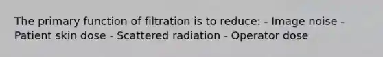 The primary function of filtration is to reduce: - Image noise - Patient skin dose - Scattered radiation - Operator dose