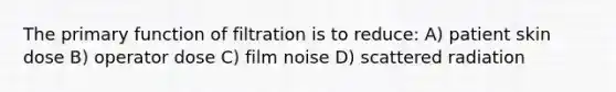 The primary function of filtration is to reduce: A) patient skin dose B) operator dose C) film noise D) scattered radiation