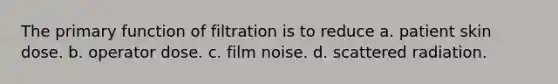 The primary function of filtration is to reduce a. patient skin dose. b. operator dose. c. film noise. d. scattered radiation.