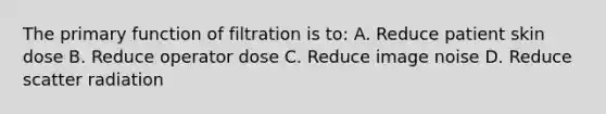 The primary function of filtration is to: A. Reduce patient skin dose B. Reduce operator dose C. Reduce image noise D. Reduce scatter radiation