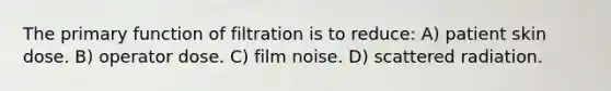 The primary function of filtration is to reduce: A) patient skin dose. B) operator dose. C) film noise. D) scattered radiation.