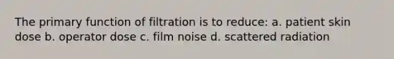 The primary function of filtration is to reduce: a. patient skin dose b. operator dose c. film noise d. scattered radiation