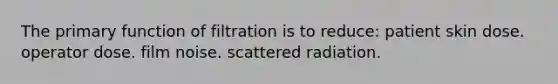 The primary function of filtration is to reduce: patient skin dose. operator dose. film noise. scattered radiation.