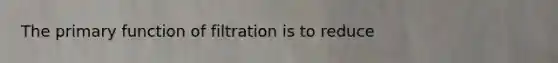 The primary function of filtration is to reduce