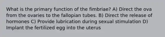 What is the primary function of the fimbriae? A) Direct the ova from the ovaries to the fallopian tubes. B) Direct the release of hormones C) Provide lubrication during sexual stimulation D) Implant the fertilized egg into the uterus