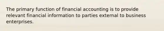 The primary function of financial accounting is to provide relevant financial information to parties external to business enterprises.