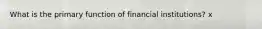 What is the primary function of financial institutions? x