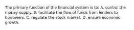 The primary function of the financial system is​ to: A. control the money supply. B. facilitate the flow of funds from lenders to borrowers. C. regulate the stock market. D. ensure economic growth.