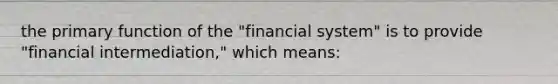 the primary function of the "financial system" is to provide "financial intermediation," which means: