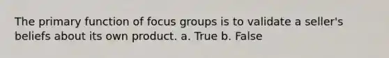 The primary function of focus groups is to validate a seller's beliefs about its own product. a. True b. False