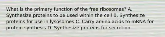 What is the primary function of the free ribosomes? A. Synthesize proteins to be used within the cell B. Synthesize proteins for use in lysosomes C. Carry <a href='https://www.questionai.com/knowledge/k9gb720LCl-amino-acids' class='anchor-knowledge'>amino acids</a> to mRNA for <a href='https://www.questionai.com/knowledge/kVyphSdCnD-protein-synthesis' class='anchor-knowledge'>protein synthesis</a> D. Synthesize proteins for secretion