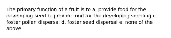 The primary function of a fruit is to a. provide food for the developing seed b. provide food for the developing seedling c. foster pollen dispersal d. foster seed dispersal e. none of the above