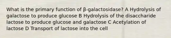 What is the primary function of β-galactosidase? A Hydrolysis of galactose to produce glucose B Hydrolysis of the disaccharide lactose to produce glucose and galactose C Acetylation of lactose D Transport of lactose into the cell