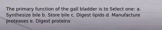 The primary function of the gall bladder is to Select one: a. Synthesize bile b. Store bile c. Digest lipids d. Manufacture proteases e. Digest proteins