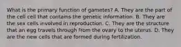 What is the primary function of gametes? A. They are the part of the cell cell that contains the genetic information. B. They are the sex cells involved in reproduction. C. They are the structure that an egg travels through from the ovary to the uterus. D. They are the new cells that are formed during fertilization.