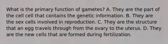 What is the primary function of gametes? A. They are the part of the cell cell that contains the genetic information. B. They are the sex cells involved in reproduction. C. They are the structure that an egg travels through from the ovary to the uterus. D. They are the new cells that are formed during fertilization.