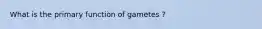 What is the primary function of gametes ?