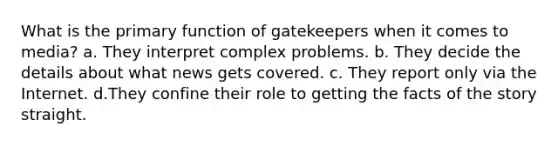 What is the primary function of gatekeepers when it comes to media? a. They interpret complex problems. b. They decide the details about what news gets covered. c. They report only via the Internet. d.They confine their role to getting the facts of the story straight.