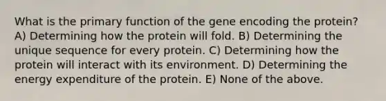 What is the primary function of the gene encoding the protein? A) Determining how the protein will fold. B) Determining the unique sequence for every protein. C) Determining how the protein will interact with its environment. D) Determining the energy expenditure of the protein. E) None of the above.