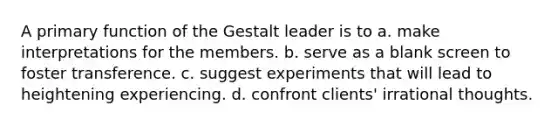 A primary function of the Gestalt leader is to a. make interpretations for the members. b. serve as a blank screen to foster transference. c. suggest experiments that will lead to heightening experiencing. d. confront clients' irrational thoughts.