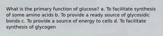 What is the primary function of glucose? a. To facilitate synthesis of some <a href='https://www.questionai.com/knowledge/k9gb720LCl-amino-acids' class='anchor-knowledge'>amino acids</a> b. To provide a ready source of glycosidic bonds c. To provide a source of energy to cells d. To facilitate synthesis of glycogen