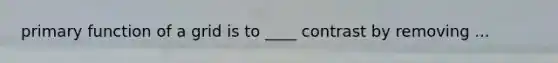 primary function of a grid is to ____ contrast by removing ...