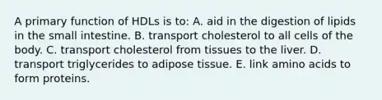 A primary function of HDLs is to: A. aid in the digestion of lipids in the small intestine. B. transport cholesterol to all cells of the body. C. transport cholesterol from tissues to the liver. D. transport triglycerides to adipose tissue. E. link amino acids to form proteins.