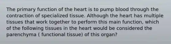 The primary function of the heart is to pump blood through the contraction of specialized tissue. Although the heart has multiple tissues that work together to perform this main function, which of the following tissues in the heart would be considered the parenchyma ( functional tissue) of this organ?