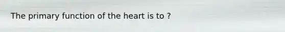 The primary function of the heart is to ?