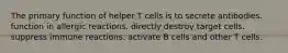 The primary function of helper T cells is to secrete antibodies. function in allergic reactions. directly destroy target cells. suppress immune reactions. activate B cells and other T cells.