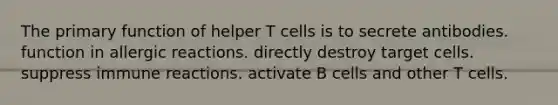 The primary function of helper T cells is to secrete antibodies. function in allergic reactions. directly destroy target cells. suppress immune reactions. activate B cells and other T cells.