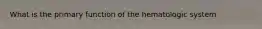 What is the primary function of the hematologic system