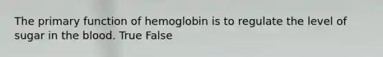 The primary function of hemoglobin is to regulate the level of sugar in the blood. True False