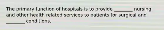 The primary function of hospitals is to provide ________ nursing, and other health related services to patients for surgical and ________ conditions.