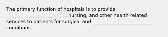 The primary function of hospitals is to provide _________________________, nursing, and other health-related services to patients for surgical and _________________________ conditions.