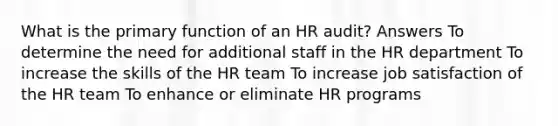 What is the primary function of an HR audit? Answers To determine the need for additional staff in the HR department To increase the skills of the HR team To increase job satisfaction of the HR team To enhance or eliminate HR programs