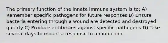 The primary function of the innate immune system is to: A) Remember specific pathogens for future responses B) Ensure bacteria entering through a wound are detected and destroyed quickly C) Produce antibodies against specific pathogens D) Take several days to mount a response to an infection