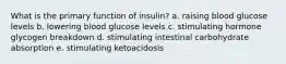 What is the primary function of insulin? a. raising blood glucose levels b. lowering blood glucose levels c. stimulating hormone glycogen breakdown d. stimulating intestinal carbohydrate absorption e. stimulating ketoacidosis