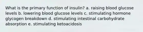 What is the primary function of insulin? a. raising blood glucose levels b. lowering blood glucose levels c. stimulating hormone glycogen breakdown d. stimulating intestinal carbohydrate absorption e. stimulating ketoacidosis