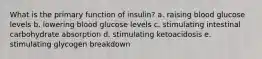 ​What is the primary function of insulin? ​a. raising blood glucose levels ​b. lowering blood glucose levels ​c. stimulating intestinal carbohydrate absorption d. stimulating ketoacidosis​ ​e. stimulating glycogen breakdown