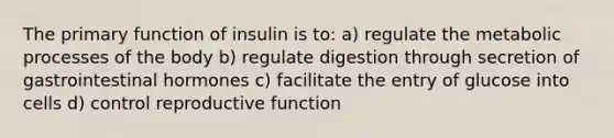 The primary function of insulin is to: a) regulate the metabolic processes of the body b) regulate digestion through secretion of gastrointestinal hormones c) facilitate the entry of glucose into cells d) control reproductive function