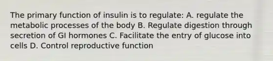 The primary function of insulin is to regulate: A. regulate the metabolic processes of the body B. Regulate digestion through secretion of GI hormones C. Facilitate the entry of glucose into cells D. Control reproductive function